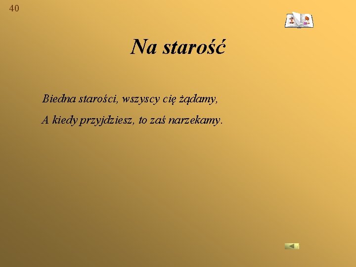 40 Na starość Biedna starości, wszyscy cię żądamy, A kiedy przyjdziesz, to zaś narzekamy.