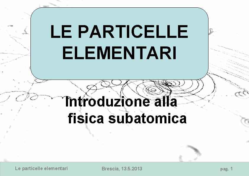 LE PARTICELLE ELEMENTARI Introduzione alla fisica subatomica Le particelle elementari Brescia, 13. 5. 2013