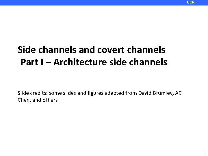 UCR Side channels and covert channels Part I – Architecture side channels Slide credits: