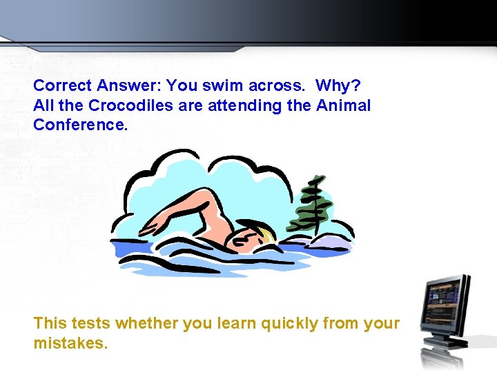 Correct Answer: You swim across. Why? All the Crocodiles are attending the Animal Conference.