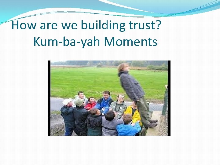 How are we building trust? Kum-ba-yah Moments 