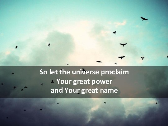 So let the universe proclaim Your great power and Your great name 