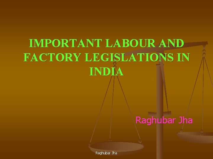 IMPORTANT LABOUR AND FACTORY LEGISLATIONS IN INDIA Raghubar Jha 