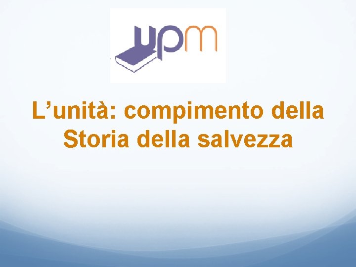 L’unità: compimento della Storia della salvezza L’unità: compimento della Storia della salvezza