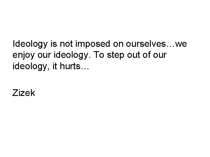 Ideology is not imposed on ourselves…we enjoy our ideology. To step out of our