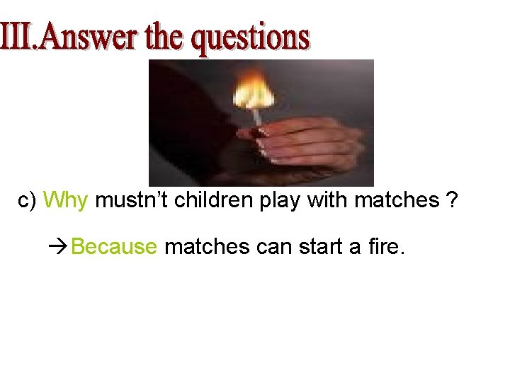 c) Why mustn’t children play with matches ? Because matches can start a fire.