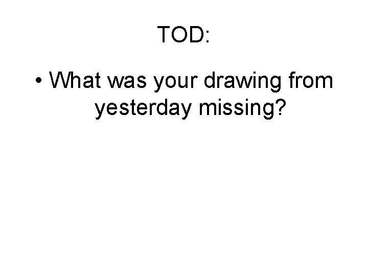 TOD: • What was your drawing from yesterday missing? 