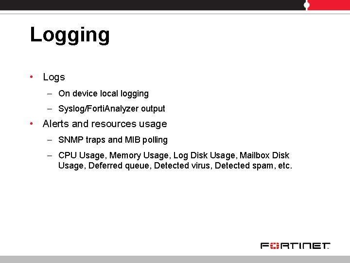 Logging • Logs – On device local logging – Syslog/Forti. Analyzer output • Alerts