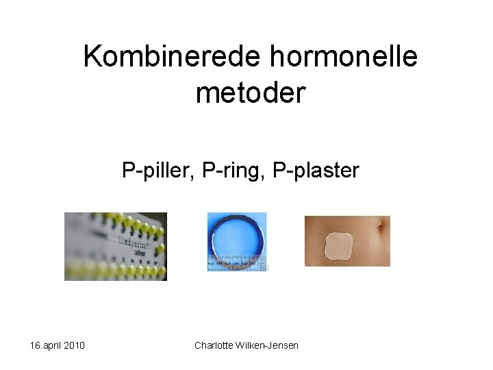 Kombinerede hormonelle metoder P-piller, P-ring, P-plaster 16. april 2010 Charlotte Wilken-Jensen 