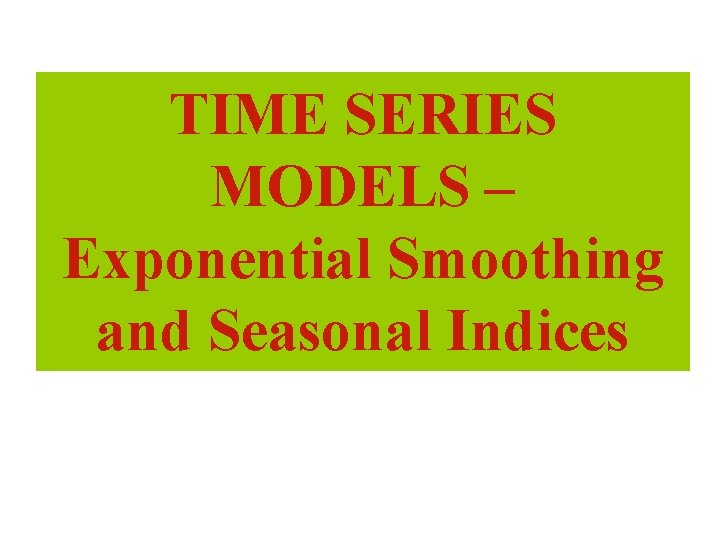 TIME SERIES MODELS – Exponential Smoothing and Seasonal Indices 