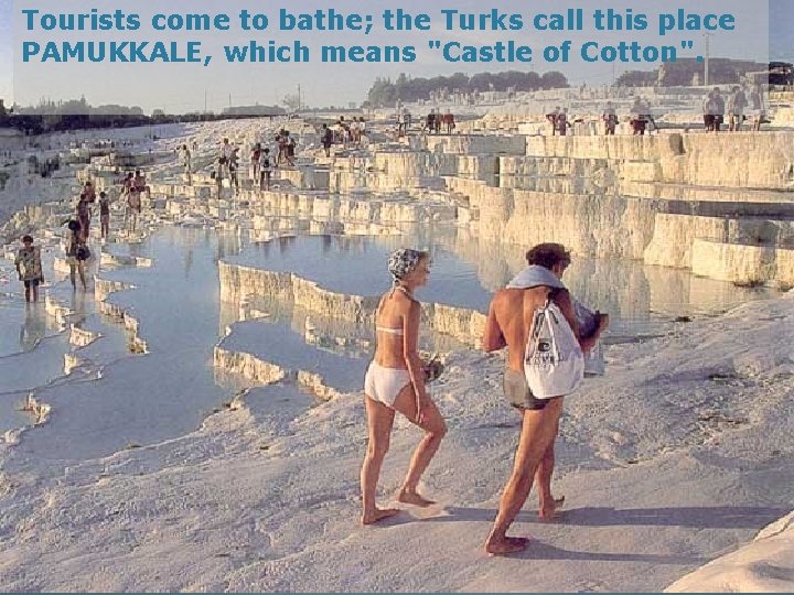 Tourists come to bathe; the Turks call this place PAMUKKALE, which means "Castle of