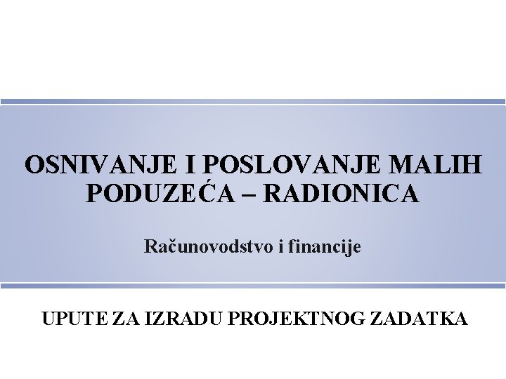 OSNIVANJE I POSLOVANJE MALIH PODUZEĆA – RADIONICA Računovodstvo i financije UPUTE ZA IZRADU PROJEKTNOG