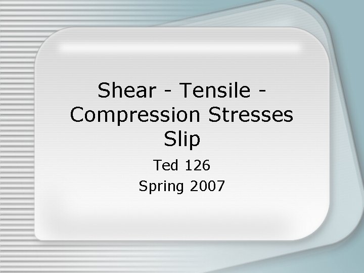 Shear - Tensile Compression Stresses Slip Ted 126 Spring 2007 Shear - Tensile Compression Stresses Slip Ted 126 Spring 2007