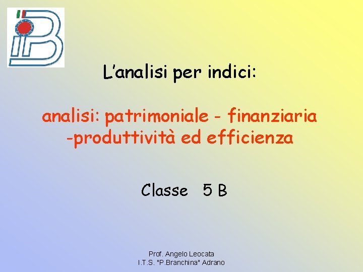 L’analisi per indici: analisi: patrimoniale - finanziaria -produttività ed efficienza Classe 5 B Prof.