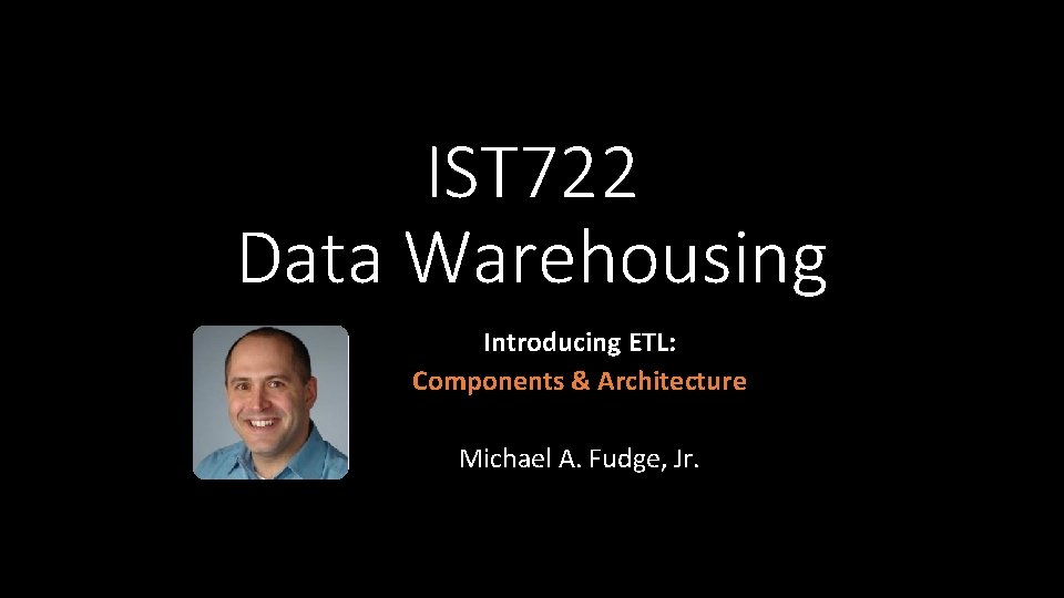 IST 722 Data Warehousing Introducing ETL: Components & Architecture Michael A. Fudge, Jr. 
