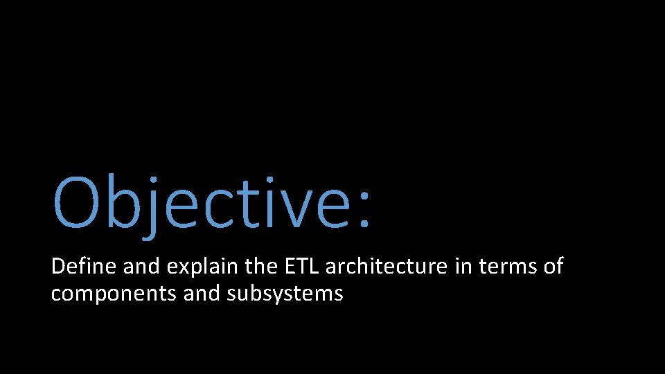 Objective: Define and explain the ETL architecture in terms of components and subsystems 