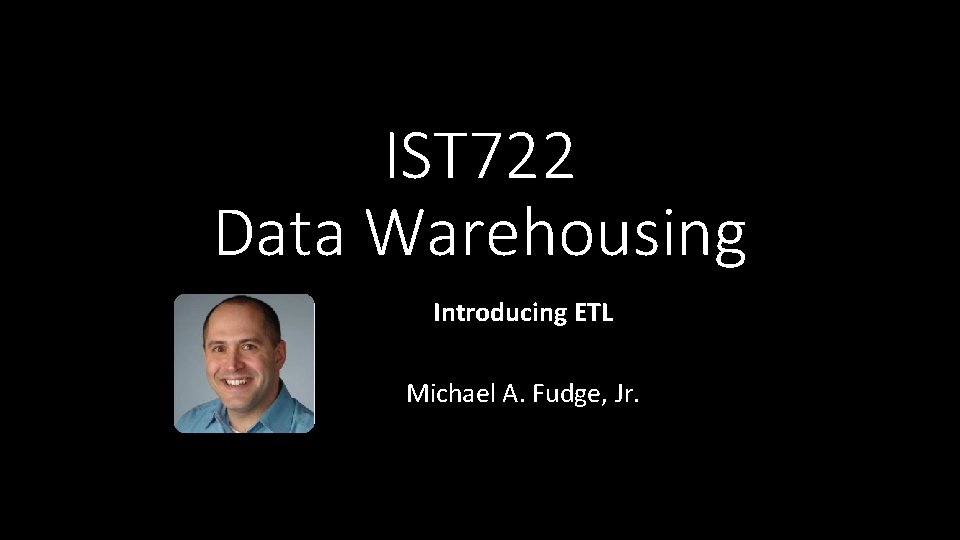 IST 722 Data Warehousing Introducing ETL Michael A. Fudge, Jr. 