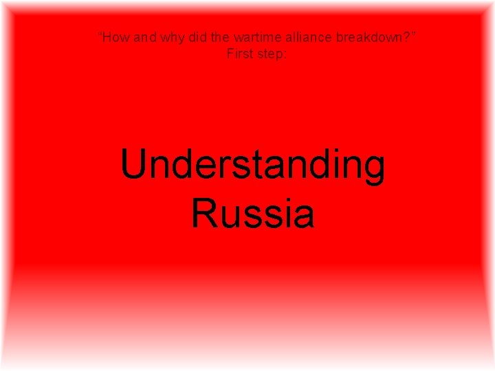 “How and why did the wartime alliance breakdown? ” First step: Understanding Russia 