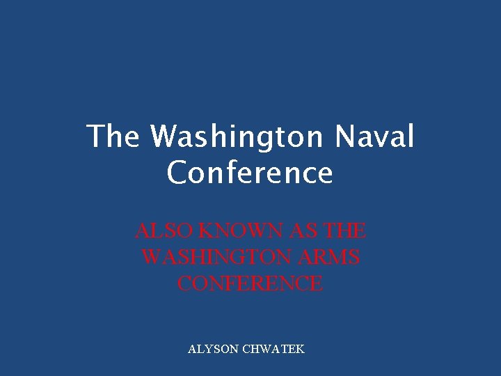 The Washington Naval Conference ALSO KNOWN AS THE WASHINGTON ARMS CONFERENCE ALYSON CHWATEK 