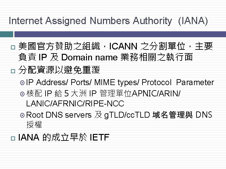 Internet Assigned Numbers Authority (IANA) 美國官方贊助之組織，ICANN 之分割單位，主要 負責 IP 及 Domain name 業務相關之執行面 分配資源以避免重覆