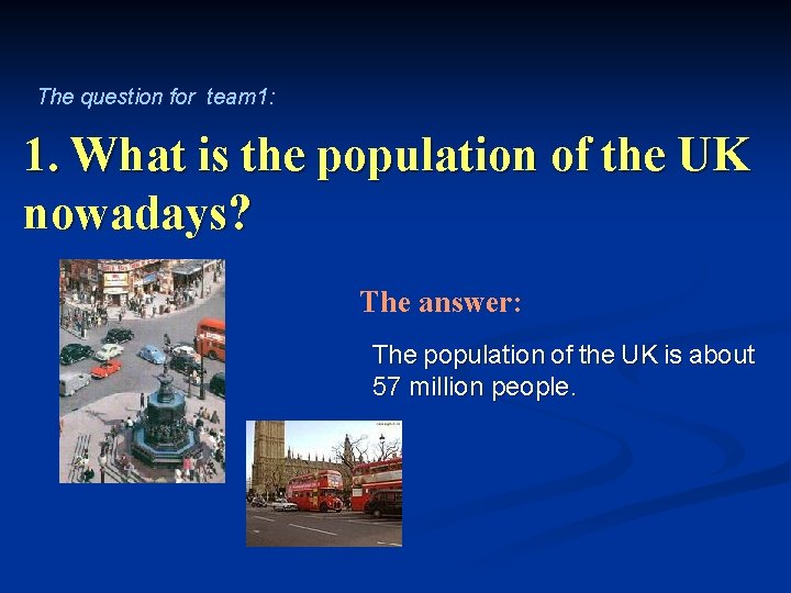 The question for team 1: 1. What is the population of the UK nowadays?