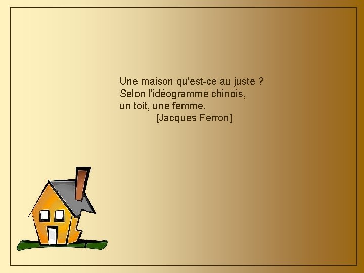 Une maison qu'est-ce au juste ? Selon l'idéogramme chinois, un toit, une femme. [Jacques