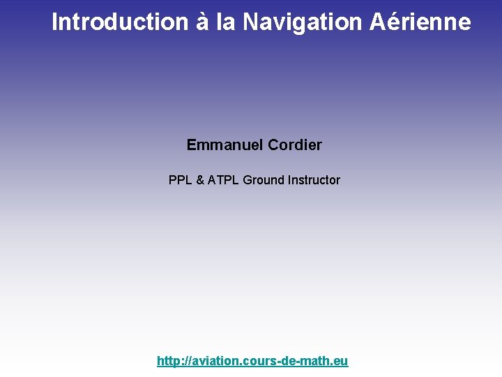 Introduction à la Navigation Aérienne Emmanuel Cordier PPL & ATPL Ground Instructor http: //aviation.