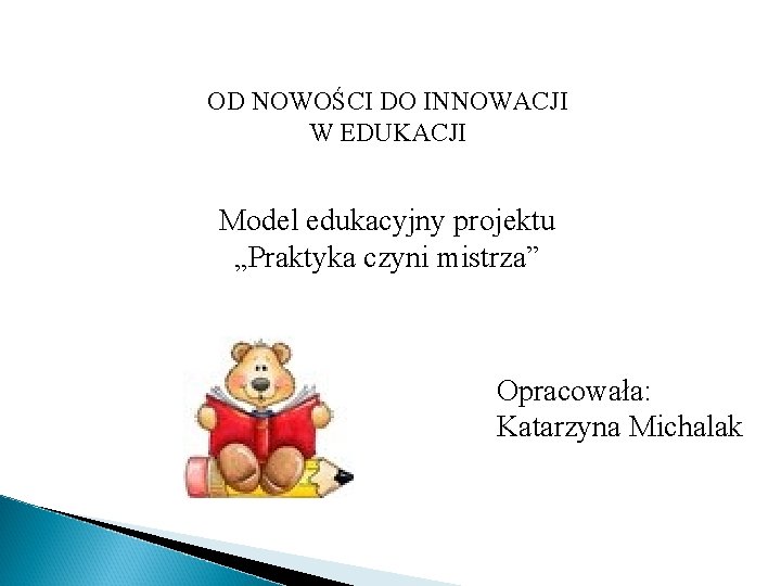OD NOWOŚCI DO INNOWACJI W EDUKACJI Model edukacyjny projektu „Praktyka czyni mistrza” Opracowała: Katarzyna