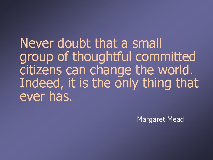 Never doubt that a small group of thoughtful committed citizens can change the world.