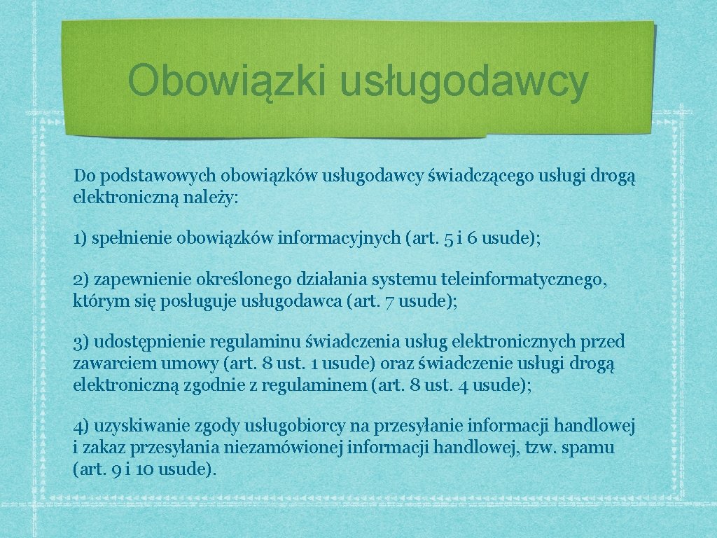 Obowiązki usługodawcy Do podstawowych obowiązków usługodawcy świadczącego usługi drogą elektroniczną należy: 1) spełnienie obowiązków