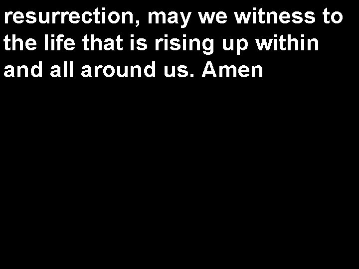 resurrection, may we witness to the life that is rising up within and all