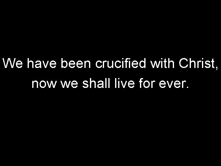 We have been crucified with Christ, now we shall live for ever. 