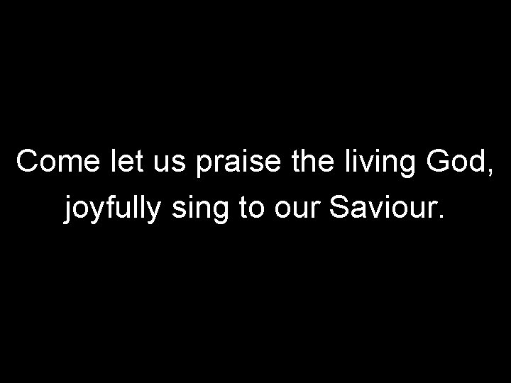 Come let us praise the living God, joyfully sing to our Saviour. 