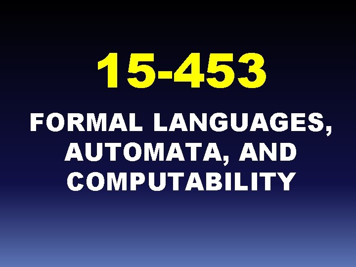 15 -453 FORMAL LANGUAGES, AUTOMATA, AND COMPUTABILITY 