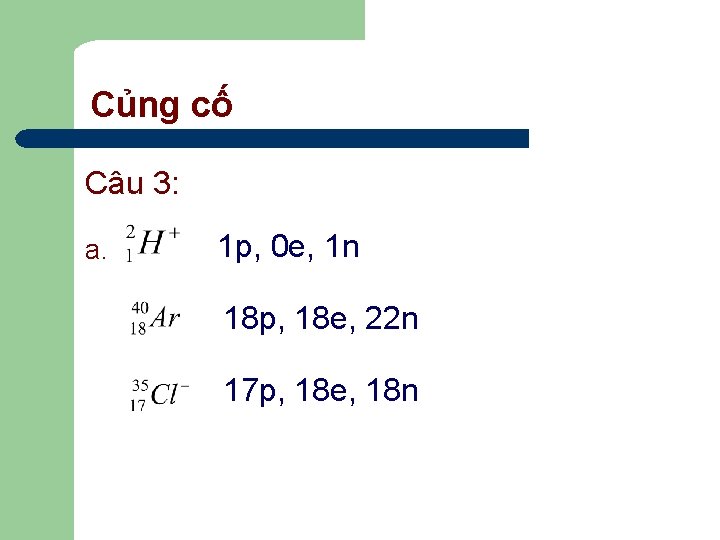 Củng cố Câu 3: a. 1 p, 0 e, 1 n 18 p, 18