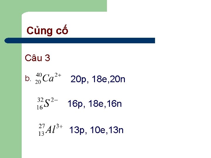 Củng cố Câu 3 b. 20 p, 18 e, 20 n 16 p, 18