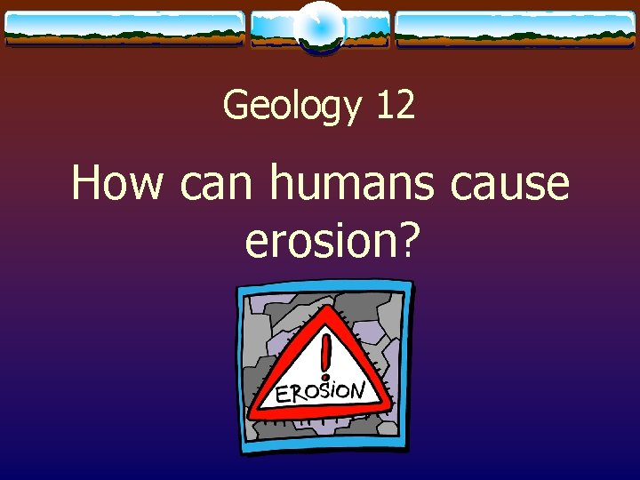 Geology 12 How can humans cause erosion? 