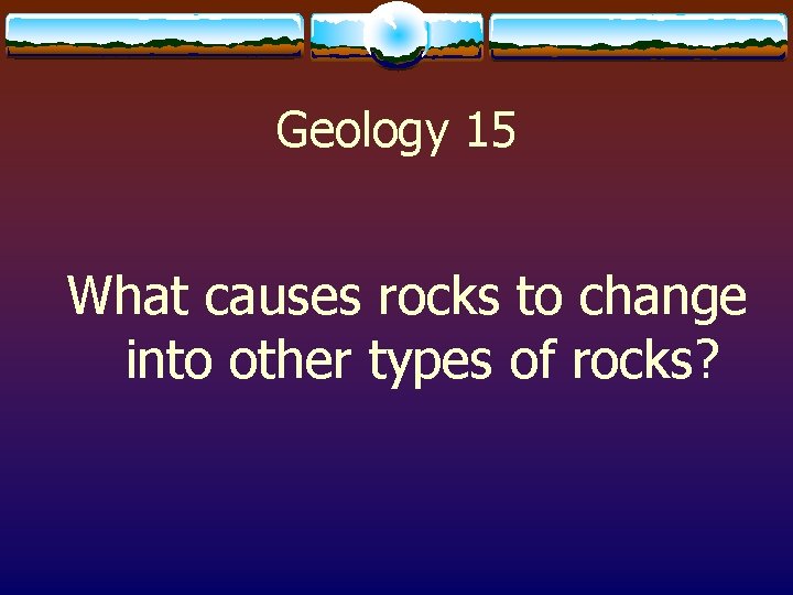 Geology 15 What causes rocks to change into other types of rocks? 
