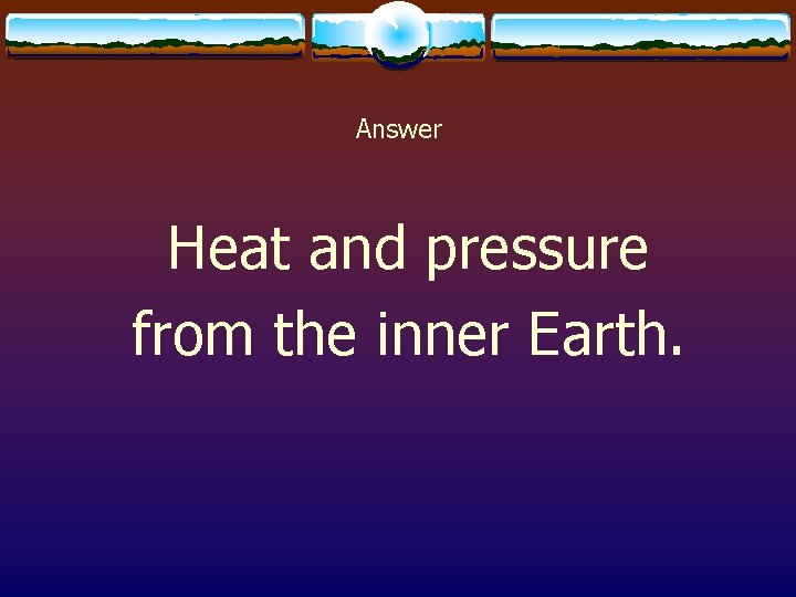 Answer Heat and pressure from the inner Earth. 