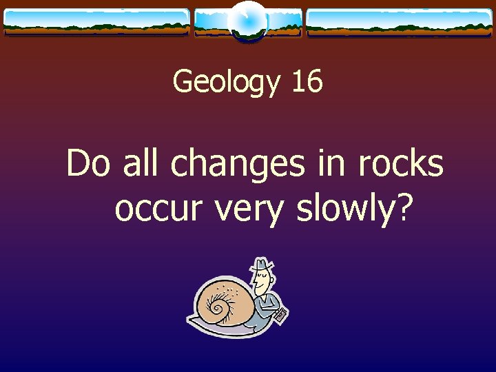 Geology 16 Do all changes in rocks occur very slowly? 
