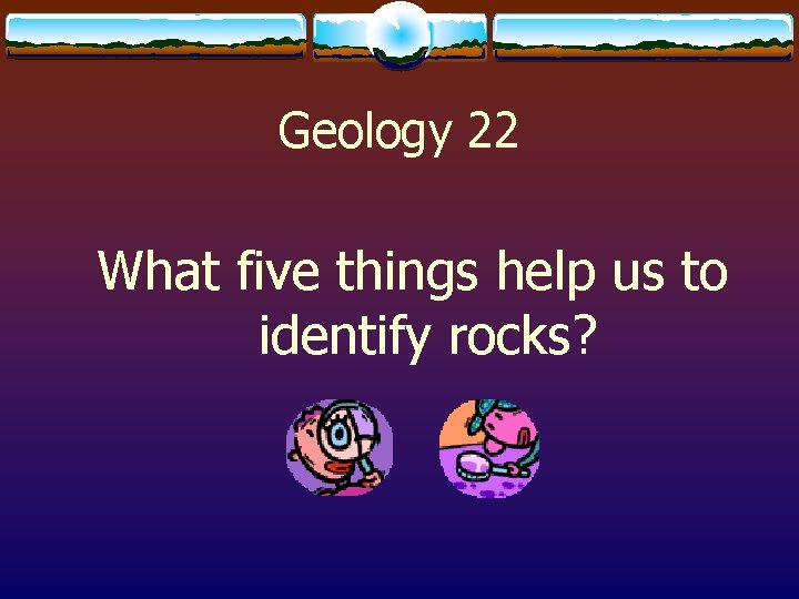 Geology 22 What five things help us to identify rocks? 