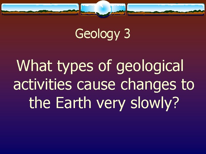 Geology 3 What types of geological activities cause changes to the Earth very slowly?