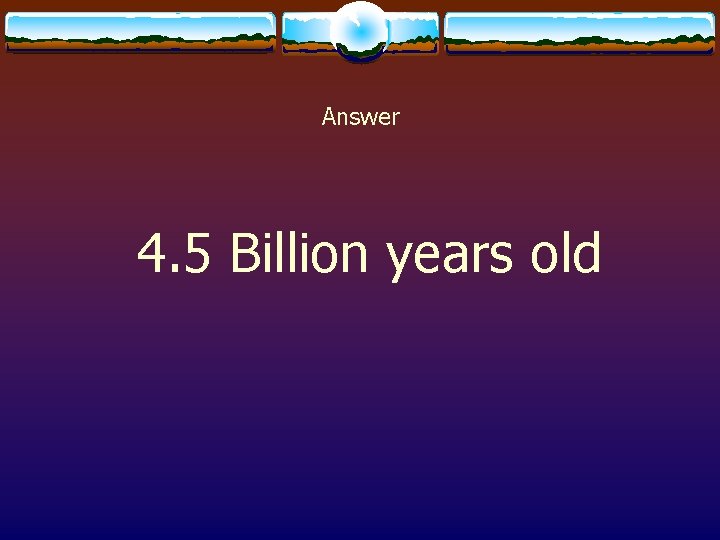 Answer 4. 5 Billion years old 