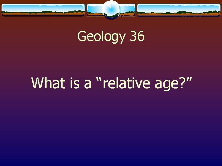 Geology 36 What is a “relative age? ” 