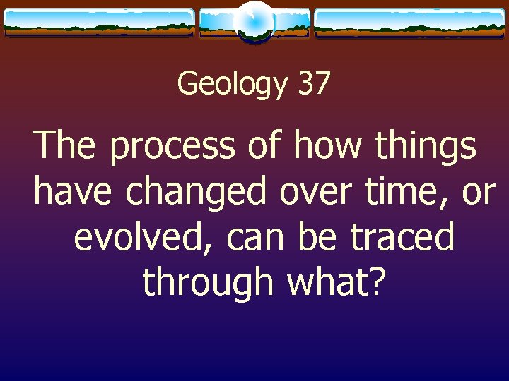 Geology 37 The process of how things have changed over time, or evolved, can