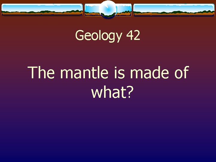 Geology 42 The mantle is made of what? 