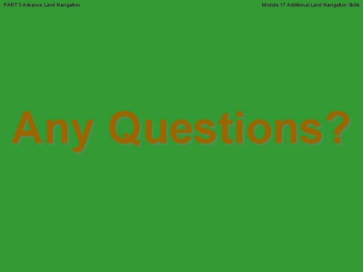PART 3 Advance Land Navigation Module 17 Additional Land Navigation Skills Any Questions? 