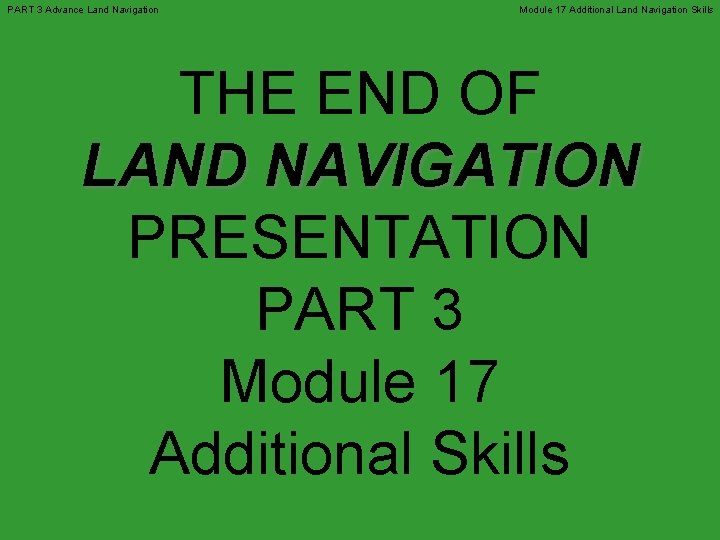 PART 3 Advance Land Navigation Module 17 Additional Land Navigation Skills THE END OF