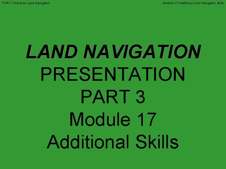 PART 3 Advance Land Navigation Module 17 Additional Land Navigation Skills LAND NAVIGATION PRESENTATION