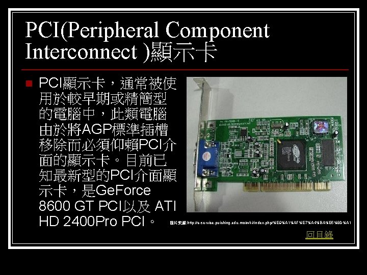 PCI(Peripheral Component Interconnect )顯示卡 n PCI顯示卡，通常被使 用於較早期或精簡型 的電腦中，此類電腦 由於將AGP標準插槽 移除而必須仰賴PCI介 面的顯示卡。目前已 知最新型的PCI介面顯 示卡，是Ge. Force